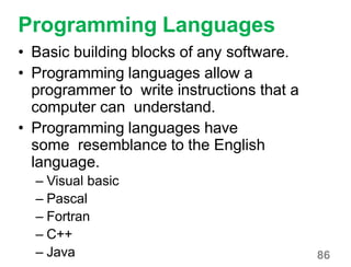 86
Programming Languages
• Basic building blocks of any software.
• Programming languages allow a
programmer to write instructions that a
computer can understand.
• Programming languages have
some resemblance to the English
language.
– Visual basic
– Pascal
– Fortran
– C++
– Java
 