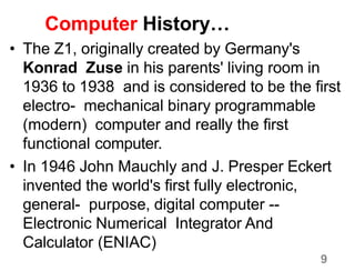 9
Computer History…
• The Z1, originally created by Germany's
Konrad Zuse in his parents' living room in
1936 to 1938 and is considered to be the first
electro- mechanical binary programmable
(modern) computer and really the first
functional computer.
• In 1946 John Mauchly and J. Presper Eckert
invented the world's first fully electronic,
general- purpose, digital computer --
Electronic Numerical Integrator And
Calculator (ENIAC)
 