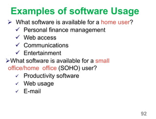 92
Examples of software Usage
 What software is available for a home user?
 Personal finance management
 Web access
 Communications
 Entertainment
What software is available for a small
office/home office (SOHO) user?
 Productivity software
 Web usage
 E-mail
 