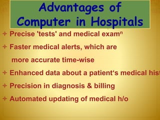 Advantages of
Computer in Hospitals
 Precise 'tests' and medical examn
 Faster medical alerts, which are
more accurate time-wise
 Enhanced data about a patient‘s medical hist
 Precision in diagnosis & billing
 Automated updating of medical h/o
 
