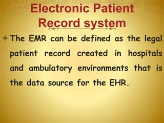 Electronic Patient
Record system
The EMR can be defined as the legal
patient record created in hospitals
and ambulatory environments that is
the data source for the EHR.
 