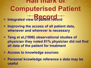 Hall mark of
Computerised Patient
Record Integrated view of patient record
 Improving the access of all patient data,
whenever and wherever is necessary
 Tang et al,(1998) observational studies of
physician they noted 81% physician did not find
all data of the patient for treatment
 Access to knowledge sources:
 Personal knowledge reference s data may be
useful
 