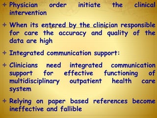  Physician order initiate the clinical
intervention
 When its entered by the clinician responsible
for care the accuracy and quality of the
data are high
 Integrated communication support:
 Clinicians need integrated communication
support for effective functioning of
multidisciplinary outpatient health care
system
 Relying on paper based references become
ineffective and fallible
 