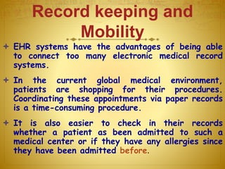 Record keeping and
Mobility
 EHR systems have the advantages of being able
to connect too many electronic medical record
systems.
 In the current global medical environment,
patients are shopping for their procedures.
Coordinating these appointments via paper records
is a time-consuming procedure.
 It is also easier to check in their records
whether a patient as been admitted to such a
medical center or if they have any allergies since
they have been admitted before.
 