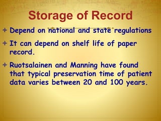 Storage of Record
 Depend on national and state regulations
 It can depend on shelf life of paper
record.
 Ruotsalainen and Manning have found
that typical preservation time of patient
data varies between 20 and 100 years.
 