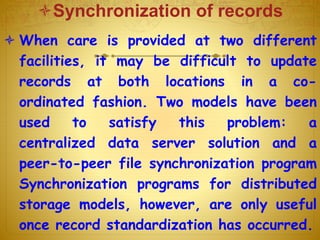 Synchronization of records
 When care is provided at two different
facilities, it may be difficult to update
records at both locations in a co-
ordinated fashion. Two models have been
used to satisfy this problem: a
centralized data server solution and a
peer-to-peer file synchronization program
Synchronization programs for distributed
storage models, however, are only useful
once record standardization has occurred.
 