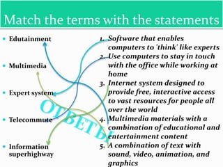 Match the terms with the statements
 Edutainment     1. Software that enables
                     computers to 'think' like experts
                  2. Use computers to stay in touch
 Multimedia         with the office while working at
                     home
                  3. Internet system designed to
 Expert system      provide free, interactive access
                     to vast resources for people all
                     over the world
 Telecommute     4. Multimedia materials with a
                     combination of educational and
                     entertainment content
 Information     5. A combination of text with
 superhighway        sound, video, animation, and
                     graphics
 