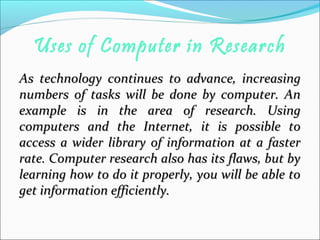 Uses of Computer in Research
As technology continues to advance, increasingAs technology continues to advance, increasing
numbers of tasks will be done by computer. Annumbers of tasks will be done by computer. An
example is in the area of research. Usingexample is in the area of research. Using
computers and the Internet, it is possible tocomputers and the Internet, it is possible to
access a wider library of information at a fasteraccess a wider library of information at a faster
rate. Computer research also has its flaws, but byrate. Computer research also has its flaws, but by
learning how to do it properly, you will be able tolearning how to do it properly, you will be able to
get information efficiently.get information efficiently.