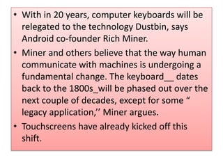 • With in 20 years, computer keyboards will be
relegated to the technology Dustbin, says
Android co-founder Rich Miner.
• Miner and others believe that the way human
communicate with machines is undergoing a
fundamental change. The keyboard__ dates
back to the 1800s_will be phased out over the
next couple of decades, except for some “
legacy application,’’ Miner argues.
• Touchscreens have already kicked off this
shift.
 