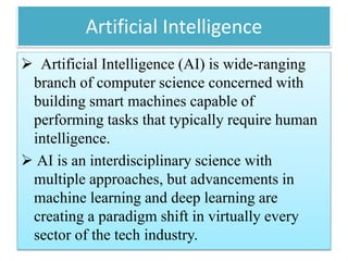 Artificial Intelligence
 Artificial Intelligence (AI) is wide-ranging
branch of computer science concerned with
building smart machines capable of
performing tasks that typically require human
intelligence.
 AI is an interdisciplinary science with
multiple approaches, but advancements in
machine learning and deep learning are
creating a paradigm shift in virtually every
sector of the tech industry.
 