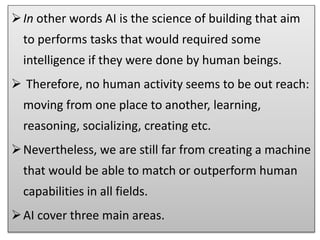 In other words AI is the science of building that aim
to performs tasks that would required some
intelligence if they were done by human beings.
 Therefore, no human activity seems to be out reach:
moving from one place to another, learning,
reasoning, socializing, creating etc.
Nevertheless, we are still far from creating a machine
that would be able to match or outperform human
capabilities in all fields.
AI cover three main areas.
 