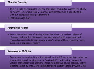• This is a field of computer science that gives computer system the ability
to “learn” (i.e. progressively improve performance on a specific task),
without being explicitly programmed.
• Pattern recognition.
Machine Learning
• An enhanced version of reality where live direct or in direct views of
physical real-word environment are augmented with superimposed
computer-generated images over a user’s view of the enhancing one’s
current perception of reality.
Augmented Reality
• An autonomic vehicle is one that can drive itself from a starting point to
a predetermined destination in ‘’ autopilot’’ mode using various in-
vehicle technology and sensors, including adaptive cruise control, active
steering (steer by wire), anti-locking braking system (brake by wire) , etc.
Autonomous Vehicles
 