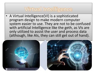 • A Virtual Intelligence(VI) is a sophisticated
program design to make modern computer
system easier to use. They are not to be confused
with artificial Intelligence like the geth, as VIs are
only utilized to assist the user and process data
(although, like AIs, they can still get out of hand).
 