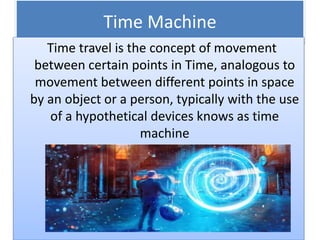 Time Machine
Time travel is the concept of movement
between certain points in Time, analogous to
movement between different points in space
by an object or a person, typically with the use
of a hypothetical devices knows as time
machine
 