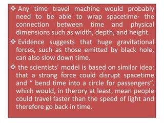  Any time travel machine would probably
need to be able to wrap spacetime- the
connection between time and physical
dimensions such as width, depth, and height.
 Evidence suggests that huge gravitational
forces, such as those emitted by black hole,
can also slow down time.
 the scientists’ model is based on similar idea:
that a strong force could disrupt spacetime
and “ bend time into a circle for passengers”,
which would, in therory at least, mean people
could travel faster than the speed of light and
therefore go back in time.
 