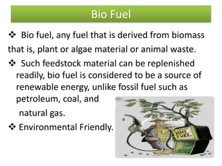 Bio Fuel
 Bio fuel, any fuel that is derived from biomass
that is, plant or algae material or animal waste.
 Such feedstock material can be replenished
readily, bio fuel is considered to be a source of
renewable energy, unlike fossil fuel such as
petroleum, coal, and
natural gas.
 Environmental Friendly.
 