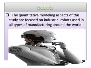  The quantitative modeling aspects of this
study are focused on industrial robots used in
all types of manufacturing around the world.
 