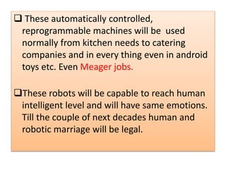 SSSSSSSSSSSSSSSSSSSSSSSSSSSSSS These automatically controlled,
reprogrammable machines will be used
normally from kitchen needs to catering
companies and in every thing even in android
toys etc. Even Meager jobs.
These robots will be capable to reach human
intelligent level and will have same emotions.
Till the couple of next decades human and
robotic marriage will be legal.
 