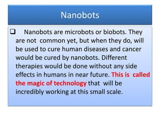 Nanobots
 Nanobots are microbots or biobots. They
are not common yet, but when they do, will
be used to cure human diseases and cancer
would be cured by nanobots. Different
therapies would be done without any side
effects in humans in near future. This is called
the magic of technology that will be
incredibly working at this small scale.
 