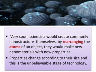  Very soon, scientists would create commonly
nanostructure themselves, by rearranging the
atoms of an object, they would make new
nanomaterials with new properties.
 Properties change according to their size and
this is the unbelieveable stage of technology.
 