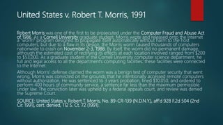United States v. Robert T. Morris, 1991
Robert Morris was one of the first to be prosecuted under the Computer Fraud and Abuse Act
of 1986. As a Cornell University graduate student, Morris wrote and released onto the Internet
a "worm" program designed to propagate itself automatically without harm to the host
computers, but due to a flaw in its design, the Morris worm caused thousands of computers
nationwide to crash on November 2-3, 1988. By itself, the worm did no permanent damage,
although the estimated cost of rectifying its effects at each location involved ranged from $200
to $53,000. As a graduate student in the Cornell University computer science department, he
full and legal access to all the department's computing facilities; these facilities were connected
to the Internet.
Although Morris' defense claimed the worm was a benign test of computer security that went
wrong, Morris was convicted on the grounds that he intentionally accessed remote computers
without authorization. He was sentenced to 3 years probation, fined $10,050, and ordered to
perform 400 hours of community service, a sentence far less than the maximum permissible
under law. The conviction later was upheld by a federal appeals court, and review was denied
the Supreme Court.
SOURCE: United States v. Robert T. Morris, No. 89-CR-139 (N.D.N.Y.), aff'd 928 F.2d 504 (2nd
Cir. 1991), cert. denied, 112 S. Ct. 72 (1991).
 