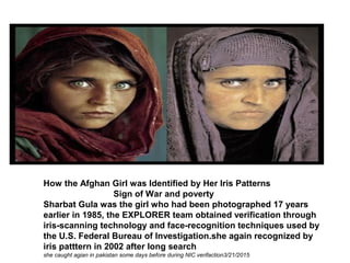 How the Afghan Girl was Identified by Her Iris Patterns
Sign of War and poverty
Sharbat Gula was the girl who had been photographed 17 years
earlier in 1985, the EXPLORER team obtained verification through
iris-scanning technology and face-recognition techniques used by
the U.S. Federal Bureau of Investigation.she again recognized by
iris patttern in 2002 after long search
she caught agian in pakistan some days before during NIC verifaction3/21/2015
 