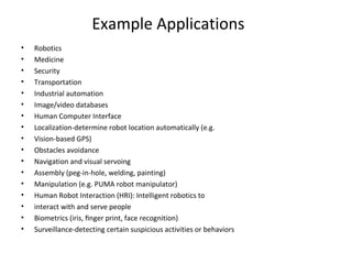 Example Applications
• Robotics
• Medicine
• Security
• Transportation
• Industrial automation
• Image/video databases
• Human Computer Interface
• Localization-determine robot location automatically (e.g.
• Vision-based GPS)
• Obstacles avoidance
• Navigation and visual servoing
• Assembly (peg-in-hole, welding, painting)
• Manipulation (e.g. PUMA robot manipulator)
• Human Robot Interaction (HRI): Intelligent robotics to
• interact with and serve people
• Biometrics (iris, ﬁnger print, face recognition)
• Surveillance-detecting certain suspicious activities or behaviors
 