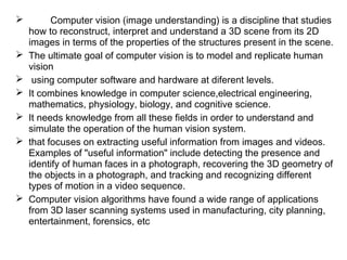  Computer vision (image understanding) is a discipline that studies
how to reconstruct, interpret and understand a 3D scene from its 2D
images in terms of the properties of the structures present in the scene.
 The ultimate goal of computer vision is to model and replicate human
vision
 using computer software and hardware at diferent levels.
 It combines knowledge in computer science,electrical engineering,
mathematics, physiology, biology, and cognitive science.
 It needs knowledge from all these fields in order to understand and
simulate the operation of the human vision system.
 that focuses on extracting useful information from images and videos.
Examples of "useful information" include detecting the presence and
identify of human faces in a photograph, recovering the 3D geometry of
the objects in a photograph, and tracking and recognizing different
types of motion in a video sequence.
 Computer vision algorithms have found a wide range of applications
from 3D laser scanning systems used in manufacturing, city planning,
entertainment, forensics, etc
 