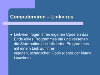Computerviren – Linkvirus


   Linkviren fügen ihren eigenen Code an das
    Ende eines Programmes ein und versehen
    die Startroutine des infizierten Programmes
    mit einem Link auf ihren
    eigenen, schädlichen Code (daher der Name
    Linkvirus).
 