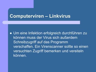Computerviren – Linkvirus


   Um eine Infektion erfolgreich durchführen zu
    können muss der Virus sich außerdem
    Schreibzugriff auf das Programm
    verschaffen. Ein Virenscanner sollte so einen
    versuchten Zugriff bemerken und vereiteln
    können.
 
