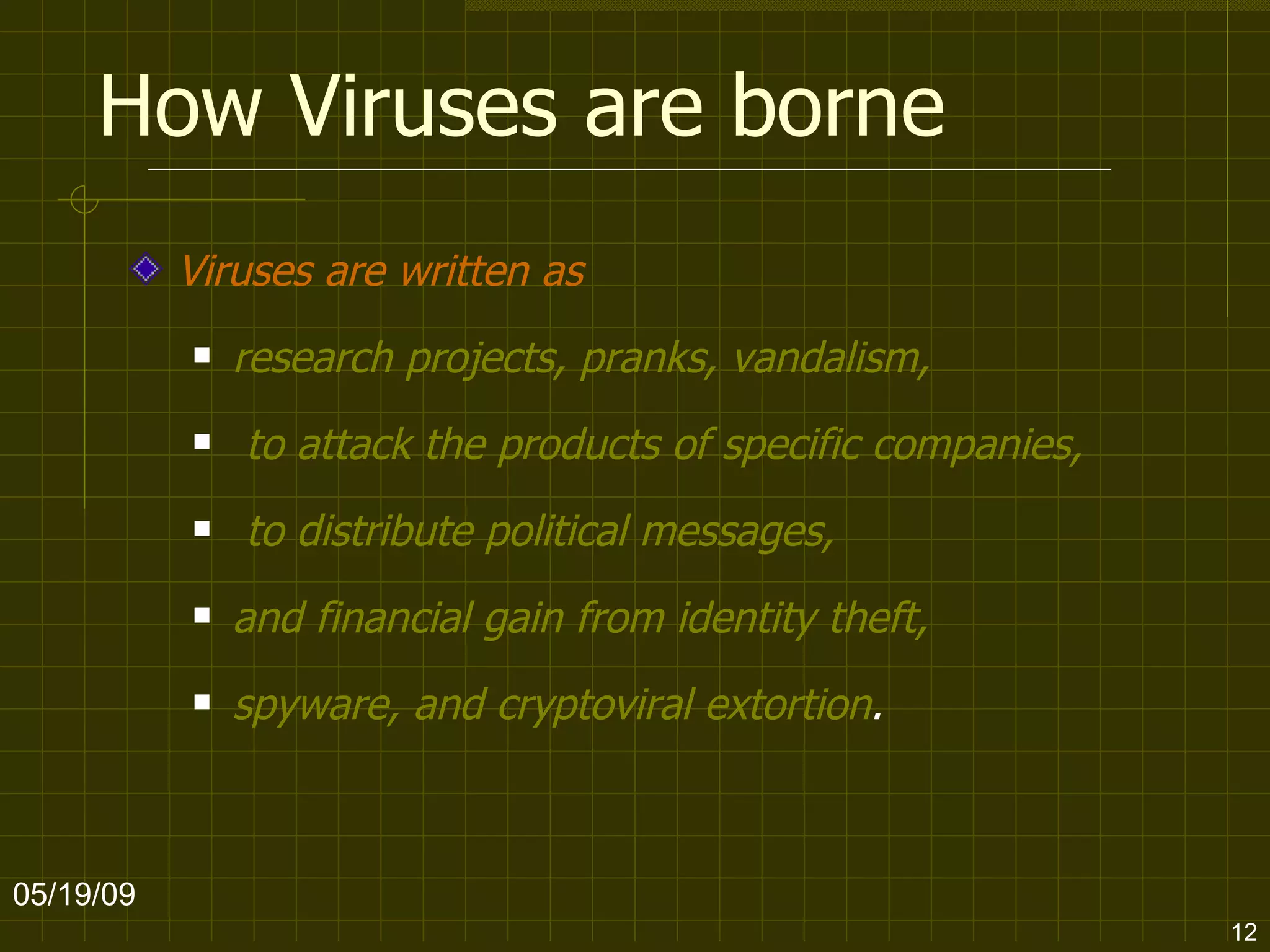 How Viruses are borne Viruses are written as   research projects, pranks, vandalism, to attack the products of specific companies, to distribute political messages,  and financial gain from identity theft,  spyware, and cryptoviral extortion .  06/10/09 