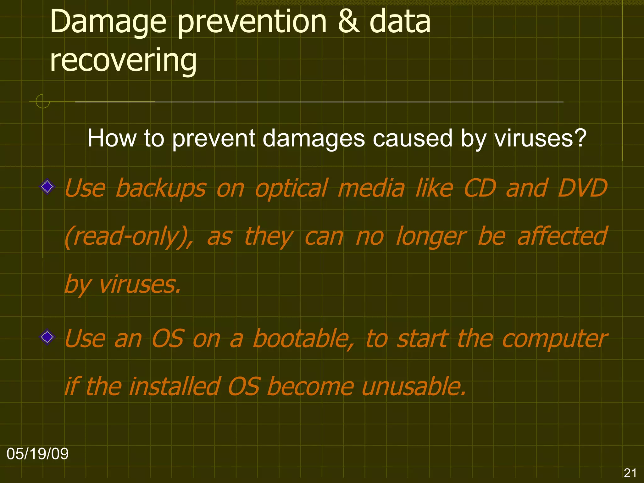 Damage prevention & data recovering Use backups on optical media like CD and DVD (read-only), as they can no longer be affected by viruses.  Use an OS on a bootable, to start the computer if the installed OS become unusable. 06/10/09 How to prevent damages caused by viruses? 