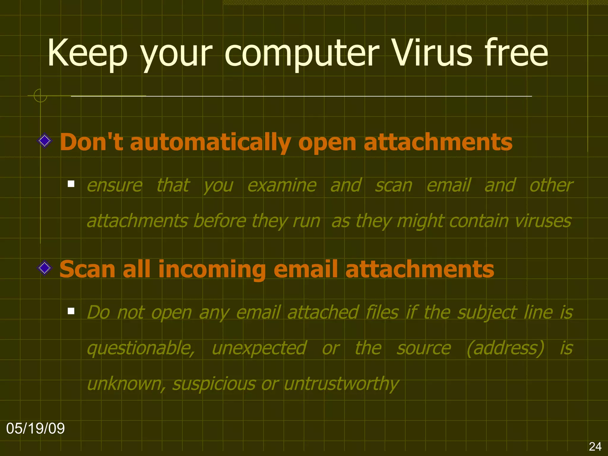 Keep your computer Virus free Don't automatically open attachments ensure that you examine and scan email and other attachments before they run  as they might contain viruses Scan all incoming email attachments Do not open any email attached files if the subject line is questionable, unexpected or the source (address) is unknown, suspicious or untrustworthy  06/10/09 