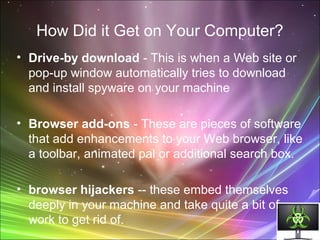 How Did it Get on Your Computer?
• Drive-by download - This is when a Web site or
pop-up window automatically tries to download
and install spyware on your machine
• Browser add-ons - These are pieces of software
that add enhancements to your Web browser, like
a toolbar, animated pal or additional search box.
• browser hijackers -- these embed themselves
deeply in your machine and take quite a bit of
work to get rid of.
 