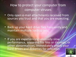 How to protect your computer from
computer viruses
• Only open e-mail attachments received from
sources you trust and that you are expecting.
• Back up your hard drive files frequently and
maintain multiple backup sets.
• If you are experiencing unusually slow
performance, apparent file loss or damage, or
other abnormalities, immediately check your
hard drives and diskettes for infection.
 