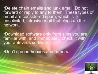 •Delete chain emails and junk email. Do not
forward or reply to any to them. These types of
email are considered spam, which is
unsolicited, intrusive mail that clogs up the
network.
•Download software only from sites you are
familiar with, and immediately check it with
your anti-virus software.
•Don't spread hoaxes and rumors.
 