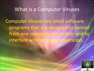What is a Computer Viruses
Computer Viruses are small software
programs that are designed to spread
from one computer to another and to
interfere with computer operation.
 