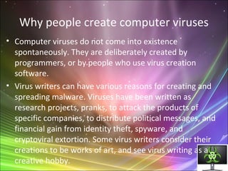 Why people create computer viruses
• Computer viruses do not come into existence
spontaneously. They are deliberately created by
programmers, or by people who use virus creation
software.
• Virus writers can have various reasons for creating and
spreading malware. Viruses have been written as
research projects, pranks, to attack the products of
specific companies, to distribute political messages, and
financial gain from identity theft, spyware, and
cryptoviral extortion. Some virus writers consider their
creations to be works of art, and see virus writing as a
creative hobby.
 