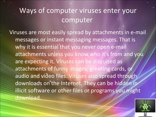 Ways of computer viruses enter your
computer
Viruses are most easily spread by attachments in e-mail
messages or instant messaging messages. That is
why it is essential that you never open e-mail
attachments unless you know who it's from and you
are expecting it. Viruses can be disguised as
attachments of funny images, greeting cards, or
audio and video files. Viruses also spread through
downloads on the Internet. They can be hidden in
illicit software or other files or programs you might
download.
 