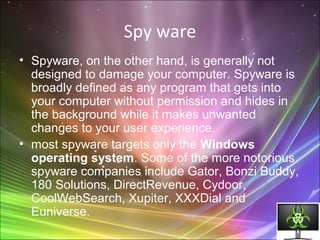 Spy ware
• Spyware, on the other hand, is generally not
designed to damage your computer. Spyware is
broadly defined as any program that gets into
your computer without permission and hides in
the background while it makes unwanted
changes to your user experience.
• most spyware targets only the Windows
operating system. Some of the more notorious
spyware companies include Gator, Bonzi Buddy,
180 Solutions, DirectRevenue, Cydoor,
CoolWebSearch, Xupiter, XXXDial and
Euniverse.
 