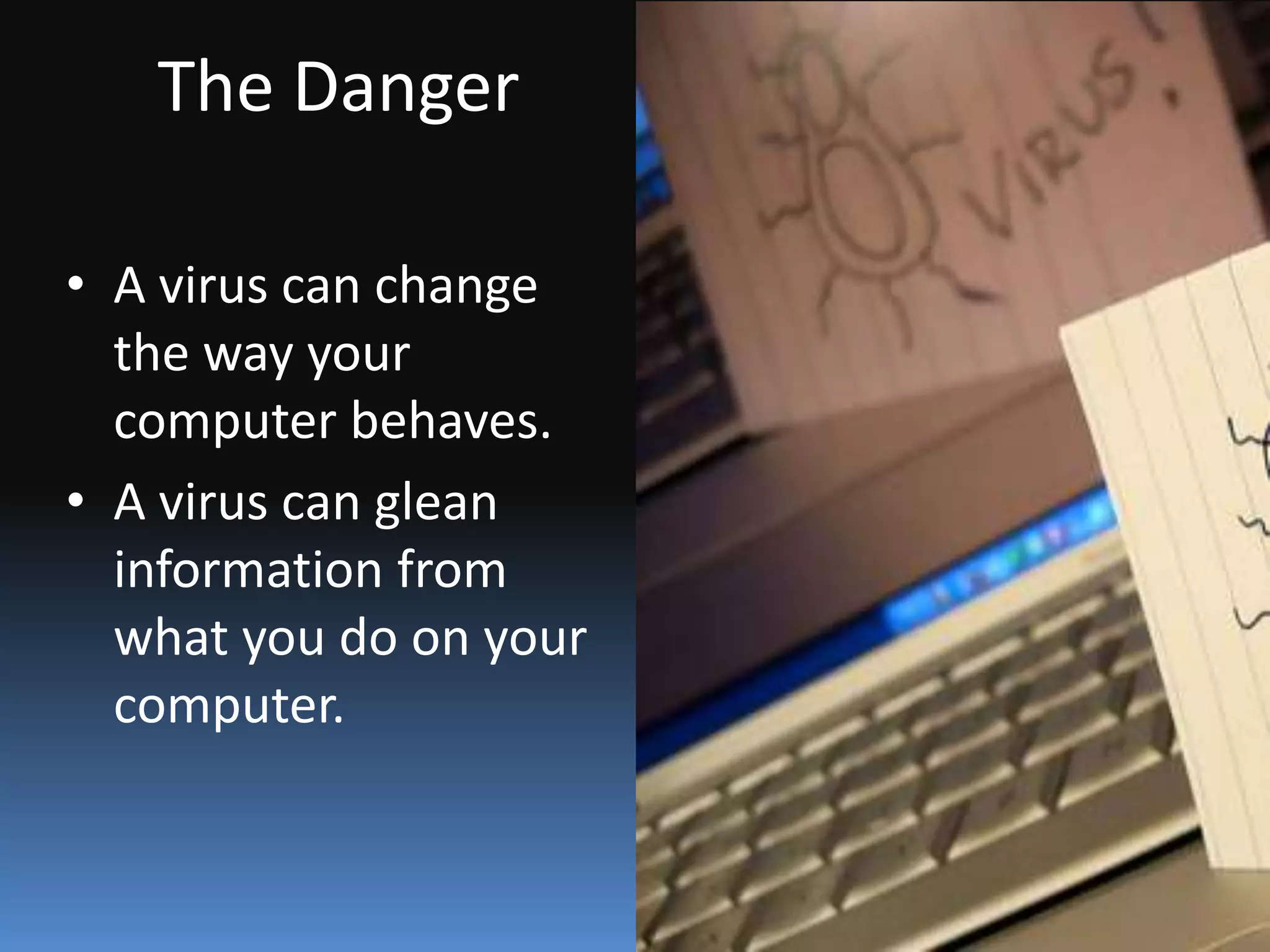 What Is a Virus?A computer virus attaches itself to a program or file enabling it to spread from one computer to another, leaving infections as it travels. Like a human virus, a computer virus can range in severity: some may cause only mildly annoying effects while others can damage your hardware, software or files. Almost all viruses are attached to an executable file, which means the virus may exist on your computer but it actually cannot infect your computer unless you run or open the malicious program. It is important to note that a virus cannot be spread without a human action, (such as running an infected program) to keep it going. Because a virus is spread by human action people will unknowingly continue the spread of a computer virus by sharing infecting files or sending emails with viruses as attachments in the email.