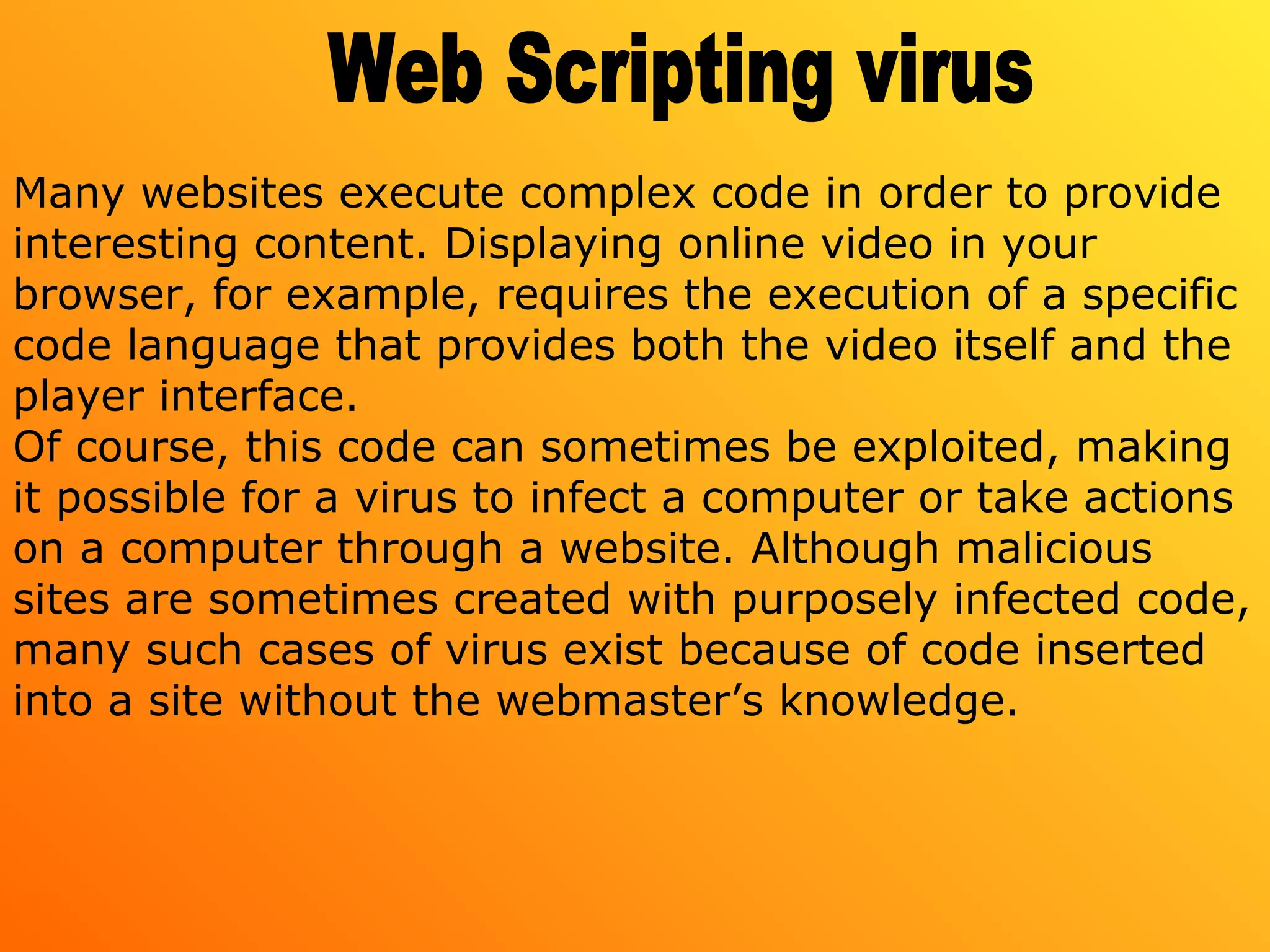 Many websites execute complex code in order to provide
interesting content. Displaying online video in your
browser, for example, requires the execution of a specific
code language that provides both the video itself and the
player interface.
Of course, this code can sometimes be exploited, making
it possible for a virus to infect a computer or take actions
on a computer through a website. Although malicious
sites are sometimes created with purposely infected code,
many such cases of virus exist because of code inserted
into a site without the webmaster’s knowledge.
 