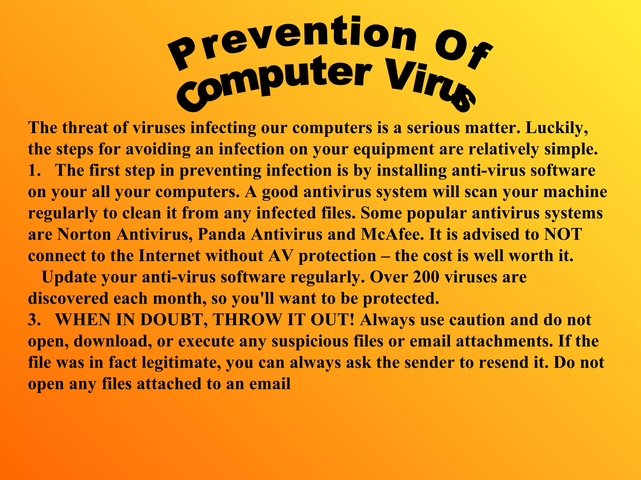 The threat of viruses infecting our computers is a serious matter. Luckily,
the steps for avoiding an infection on your equipment are relatively simple.
1. The first step in preventing infection is by installing anti-virus software
on your all your computers. A good antivirus system will scan your machine
regularly to clean it from any infected files. Some popular antivirus systems
are Norton Antivirus, Panda Antivirus and McAfee. It is advised to NOT
connect to the Internet without AV protection – the cost is well worth it.
Update your anti-virus software regularly. Over 200 viruses are
discovered each month, so you'll want to be protected.
3. WHEN IN DOUBT, THROW IT OUT! Always use caution and do not
open, download, or execute any suspicious files or email attachments. If the
file was in fact legitimate, you can always ask the sender to resend it. Do not
open any files attached to an email
 