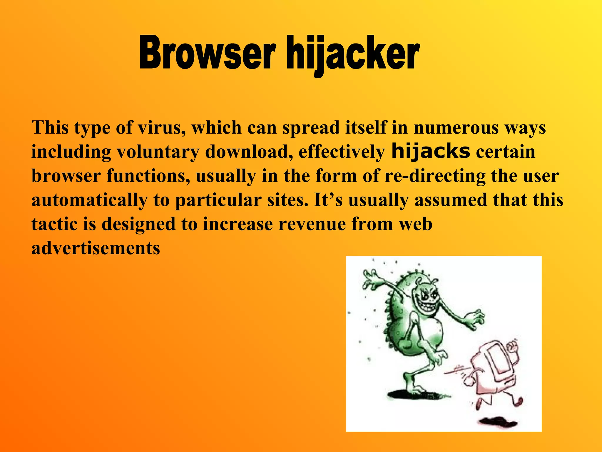 This type of virus, which can spread itself in numerous ways
including voluntary download, effectively hijacks certain
browser functions, usually in the form of re-directing the user
automatically to particular sites. It’s usually assumed that this
tactic is designed to increase revenue from web
advertisements
 