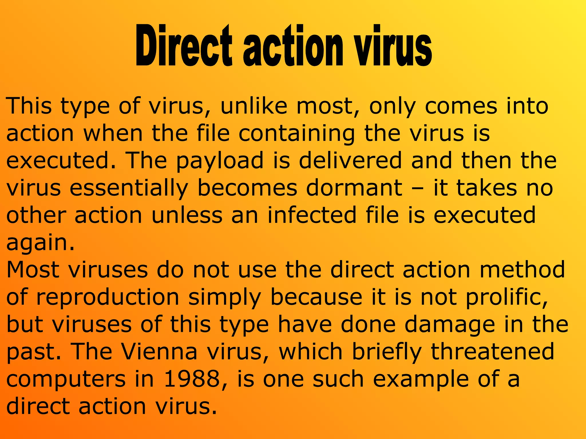 This type of virus, unlike most, only comes into
action when the file containing the virus is
executed. The payload is delivered and then the
virus essentially becomes dormant – it takes no
other action unless an infected file is executed
again.
Most viruses do not use the direct action method
of reproduction simply because it is not prolific,
but viruses of this type have done damage in the
past. The Vienna virus, which briefly threatened
computers in 1988, is one such example of a
direct action virus.
 