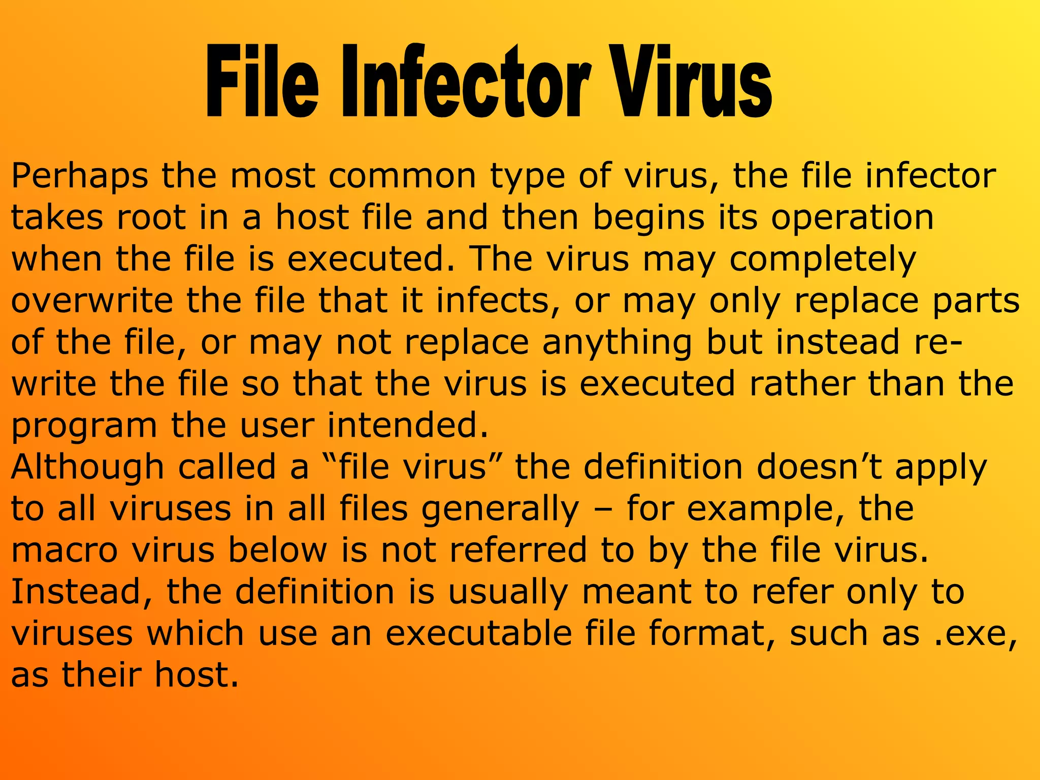 Perhaps the most common type of virus, the file infector
takes root in a host file and then begins its operation
when the file is executed. The virus may completely
overwrite the file that it infects, or may only replace parts
of the file, or may not replace anything but instead re-
write the file so that the virus is executed rather than the
program the user intended.
Although called a “file virus” the definition doesn’t apply
to all viruses in all files generally – for example, the
macro virus below is not referred to by the file virus.
Instead, the definition is usually meant to refer only to
viruses which use an executable file format, such as .exe,
as their host.
 