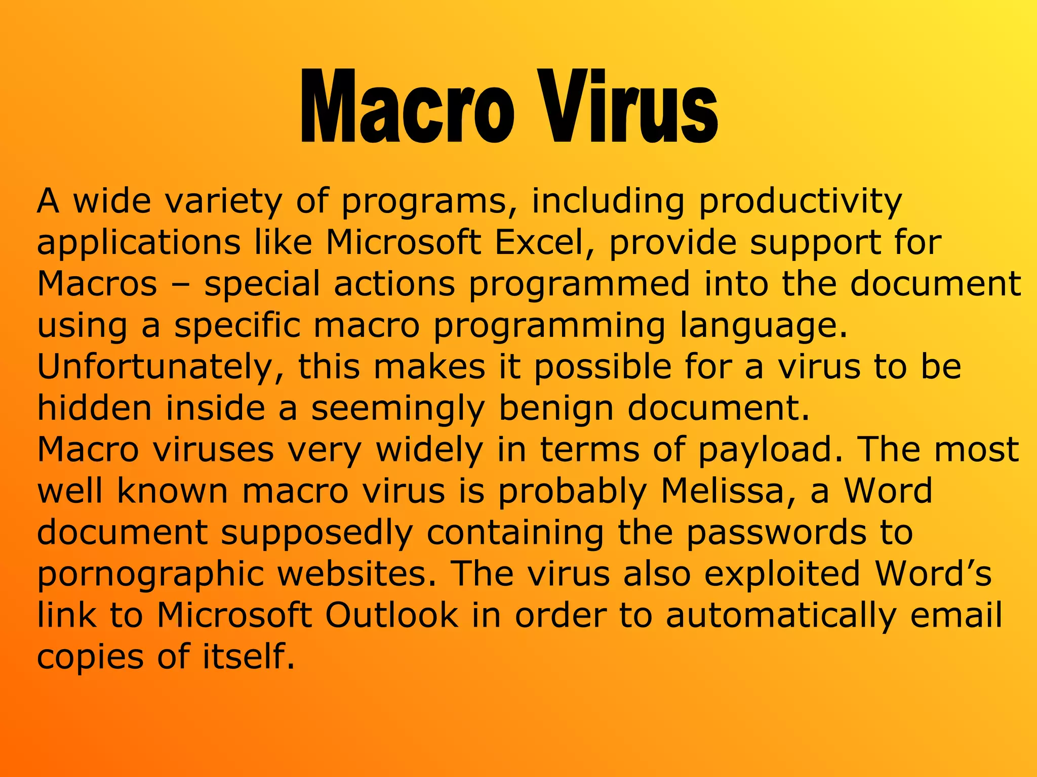 A wide variety of programs, including productivity
applications like Microsoft Excel, provide support for
Macros – special actions programmed into the document
using a specific macro programming language.
Unfortunately, this makes it possible for a virus to be
hidden inside a seemingly benign document.
Macro viruses very widely in terms of payload. The most
well known macro virus is probably Melissa, a Word
document supposedly containing the passwords to
pornographic websites. The virus also exploited Word’s
link to Microsoft Outlook in order to automatically email
copies of itself.
 