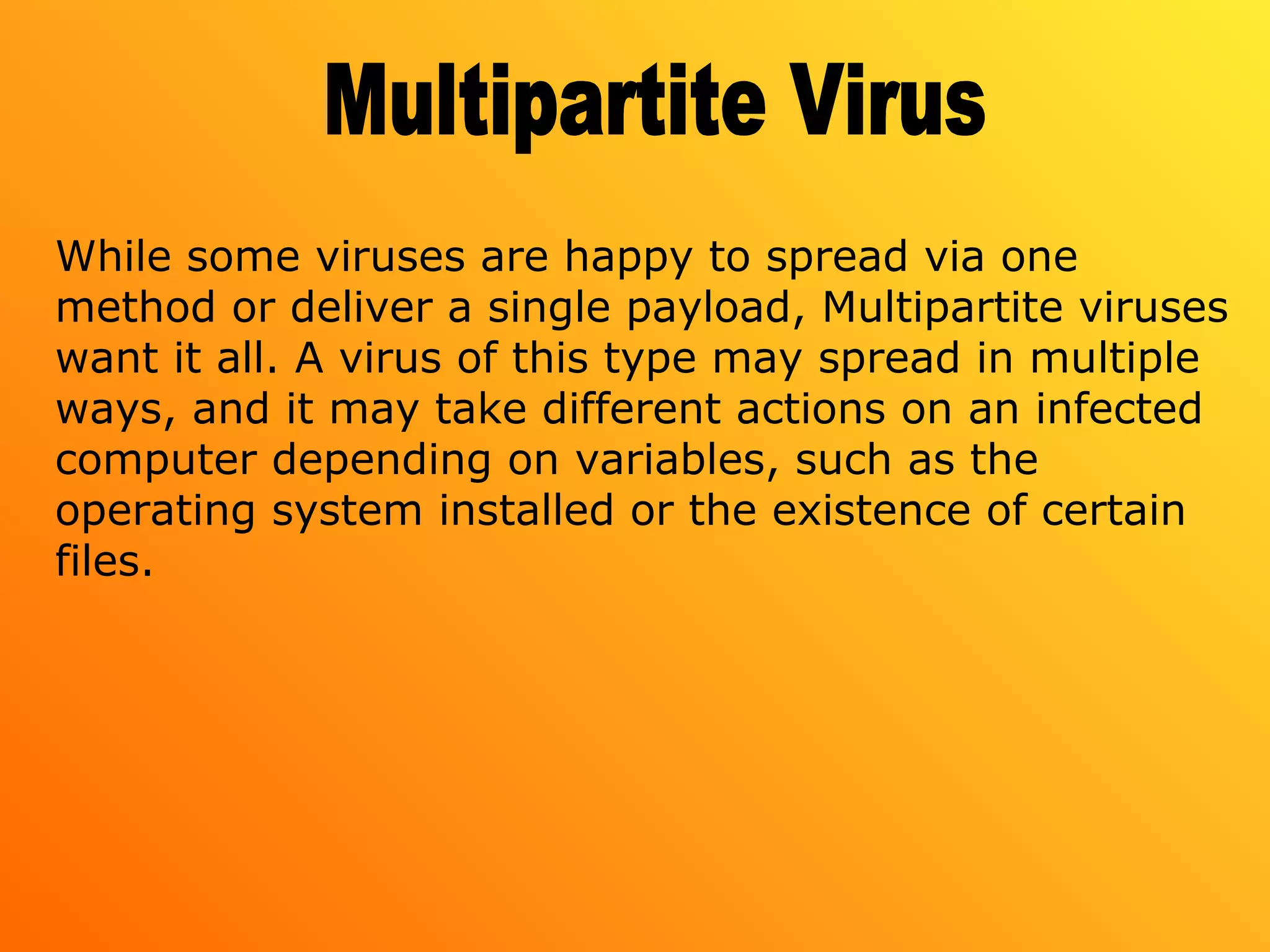 While some viruses are happy to spread via one
method or deliver a single payload, Multipartite viruses
want it all. A virus of this type may spread in multiple
ways, and it may take different actions on an infected
computer depending on variables, such as the
operating system installed or the existence of certain
files.
 
