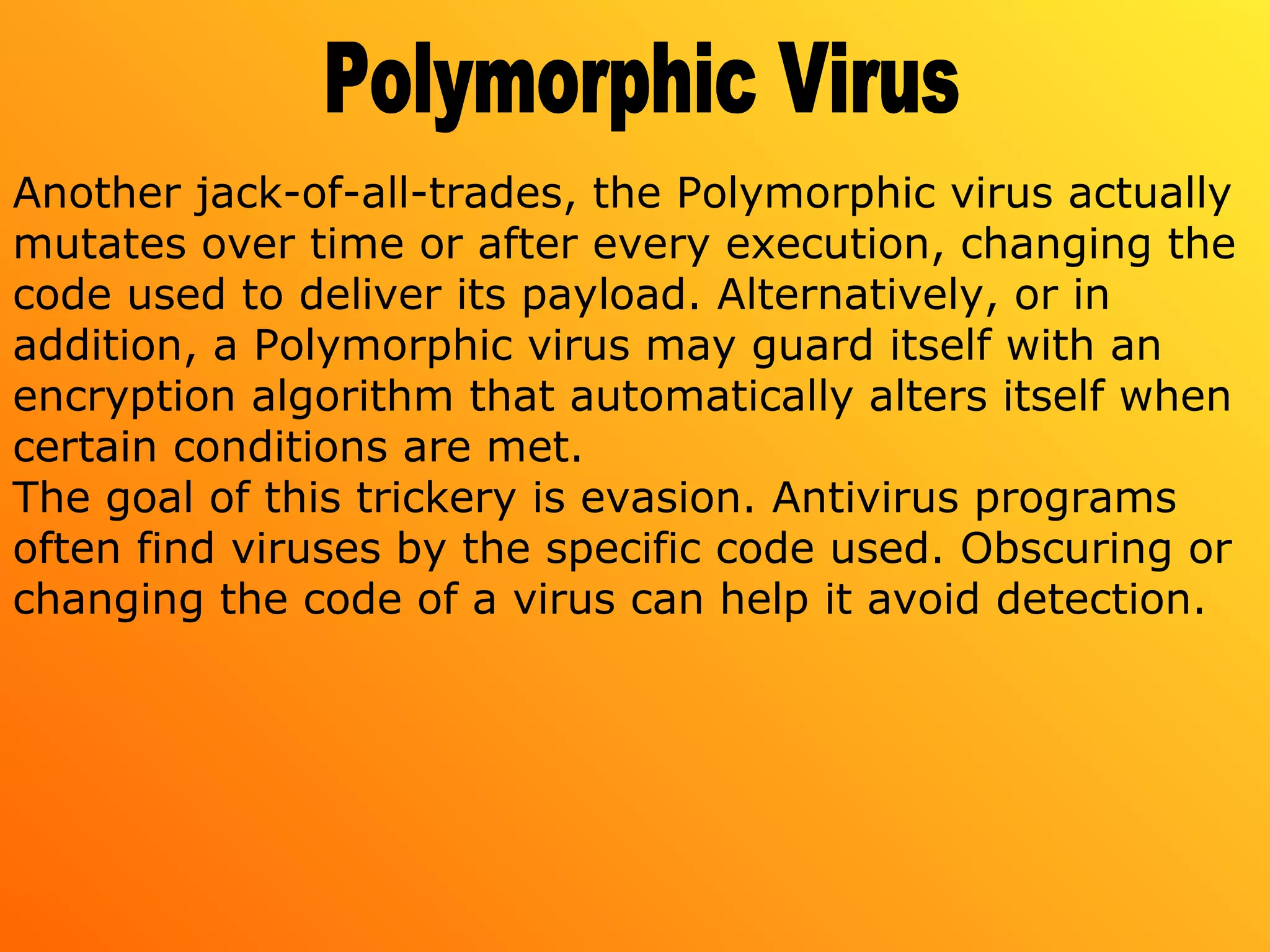 Another jack-of-all-trades, the Polymorphic virus actually
mutates over time or after every execution, changing the
code used to deliver its payload. Alternatively, or in
addition, a Polymorphic virus may guard itself with an
encryption algorithm that automatically alters itself when
certain conditions are met.
The goal of this trickery is evasion. Antivirus programs
often find viruses by the specific code used. Obscuring or
changing the code of a virus can help it avoid detection.
 