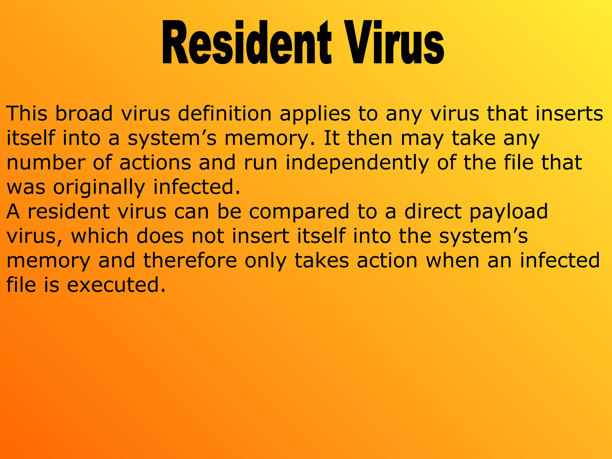 This broad virus definition applies to any virus that inserts
itself into a system’s memory. It then may take any
number of actions and run independently of the file that
was originally infected.
A resident virus can be compared to a direct payload
virus, which does not insert itself into the system’s
memory and therefore only takes action when an infected
file is executed.
 